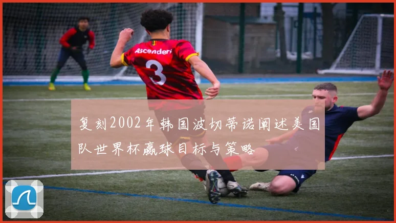 复刻2002年韩国波切蒂诺阐述美国队世界杯赢球目标与策略