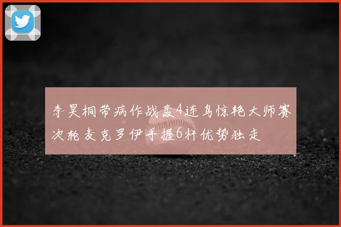 李昊桐带病作战轰4连鸟惊艳大师赛次轮麦克罗伊手握6杆优势独走