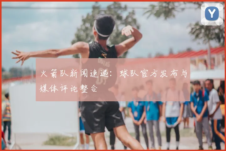 火箭队新闻速递:球队官方发布与媒体评论整合