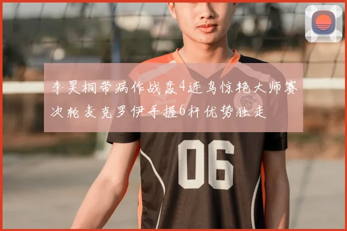 李昊桐带病作战轰4连鸟惊艳大师赛次轮麦克罗伊手握6杆优势独走