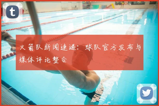 火箭队新闻速递：球队官方发布与媒体评论整合